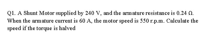 Q1. A Shunt Motor supplied by 240 V, and the arm ature resistance is 0.24 0.
When the armature current is 60 A, the motor speed is 550 r.p.m. Calculate the
speed if the torque is halved
