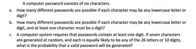 A computer password consists of six characters.
a. How many different passwords are possible if each character may be any lowercase letter or
digit?
b. How many different passwords are possible if each character may be any lowercase letter or
digit, and at least one character must be a digit?
c. A computer system requires that passwords contain at least one digit. If seven characters
are generated at random, and each is equally likely to be any of the 26 letters or 10 digits,
what is the probability that a valid password will be generated?
