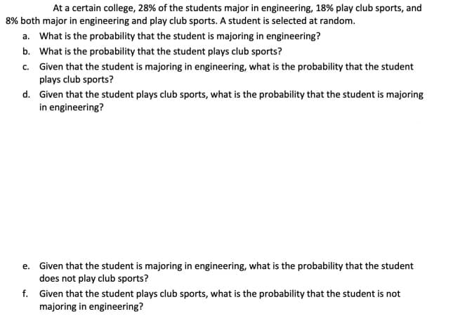 At a certain college, 28% of the students major in engineering, 18% play club sports, and
8% both major in engineering and play club sports. A student is selected at random.
a. What is the probability that the student is majoring in engineering?
b. What is the probability that the student plays club sports?
c. Given that the student is majoring in engineering, what is the probability that the student
plays club sports?
d. Given that the student plays club sports, what is the probability that the student is majoring
in engineering?
e. Given that the student is majoring in engineering, what is the probability that the student
does not play club sports?
f. Given that the student plays club sports, what is the probability that the student is not
majoring in engineering?
