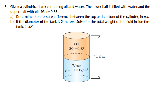 Given a cylindrical tank containing oil and water. The lower half is filled with water and the
upper half with oil. SGoil = 0.85.
a) Determine the pressure difference between the top and bottom of the cylinder, in psi.
b) If the diameter of the tank is 2 meters. Solve for the total weight of the fluid inside the
tank, in kN.
