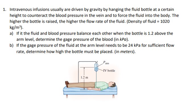 1. Intravenous infusions usually are driven by gravity by hanging the fluid bottle at a certain
height to counteract the blood pressure in the vein and to force the fluid into the body. The
higher the bottle is raised, the higher the flow rate of the fluid. (Density of fluid = 1020
kg/m³).
a) If it the fluid and blood pressure balance each other when the bottle is 1.2 above the
arm level, determine the gage pressure of the blood (in kPa).
b) If the gage pressure of the fluid at the arm level needs to be 24 kPa for sufficient flow
rate, determine how high the bottle must be placed. (in meters).
atm
-IV bottle
1.2 m
