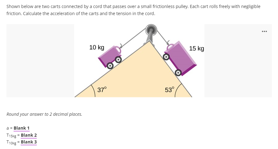 Shown below are two carts connected by a cord that passes over a small frictionless pulley. Each cart rolls freely with negligible
friction. Calculate the acceleration of the carts and the tension in the cord.
...
10 kg
15 kg
37°
53°
Round your answer to 2 decimal places.
a = Blank 1
T15kg = Blank 2
Blank 3
T10kg
