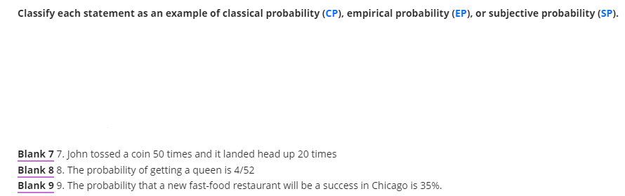 Classify each statement as an example of classical probability (CP), empirical probability (EP), or subjective probability (SP).
Blank 77. John tossed a coin 50 times and it landed head up 20 times
Blank 8 8. The probability of getting a queen is 4/52
Blank 99. The probability that a new fast-food restaurant will be a success in Chicago is 35%.
