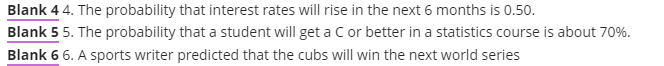 Blank 4 4. The probability that interest rates will rise in the next 6 months is 0.50.
Blank 5 5. The probability that a student will get a Cor better in a statistics course is about 70%.
Blank 6 6. A sports writer predicted that the cubs will win the next world series
