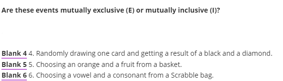 Are these events mutually exclusive (E) or mutually inclusive (1)?
Blank 4 4. Randomly drawing one card and getting a result of a black and a diamond.
Blank 5 5. Choosing an orange and a fruit from a basket.
Blank 6 6. Choosing a vowel and a consonant from a Scrabble bag.
