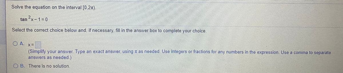 Solve the equation on the interval [0,2x).
2x-1-0
Select the correct choice below and, if necessary, fill in the answer box to complete your choice.
O A. x=
(Simplify your answer Type an exact answer, using A as needed. Use integers or fractions for any numbers in the expression. Use a comma to separate
answers as needed.)
B. There is no solution.
