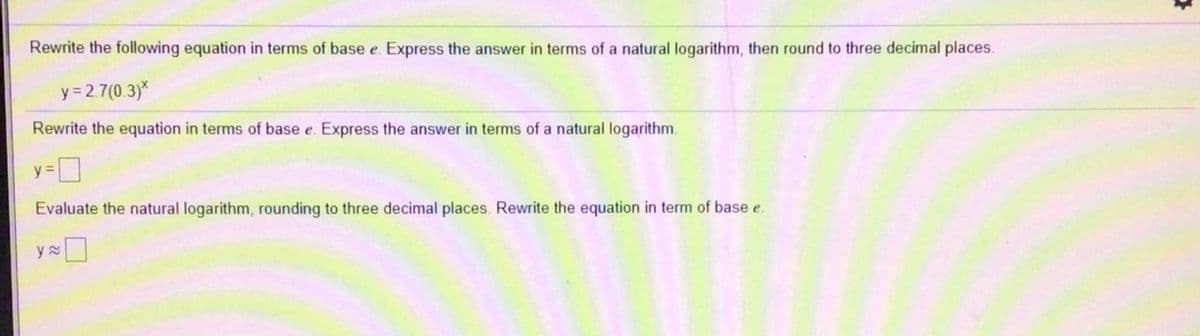 Rewrite the following equation in terms of base e. Express the answer in terms of a natural logarithm, then round to three decimal places.
y = 2.7(0.3)*
Rewrite the equation in terms of base e. Express the answer in terms of a natural logarithm.
y=
Evaluate the natural logarithm, rounding to three decimal places. Rewrite the equation in term of base e.
