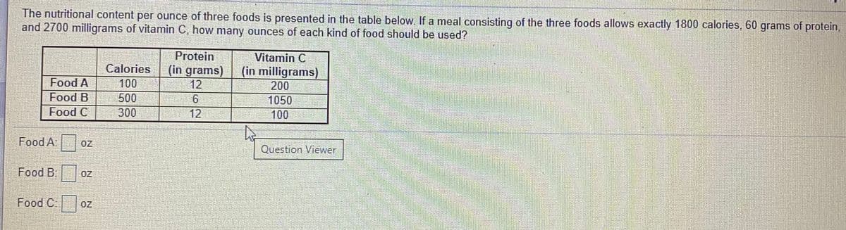 The nutritional content per ounce of three foods is presented in the table below. If a meal consisting of the three foods allows exactly 1800 calories, 60 grams of protein,
and 2700 milligrams of vitamin C, how many ounces of each kind of food should be used?
Protein
Vitamin C
(in milligrams)
200
1050
100
Calories
(in grams)
12
Food A
100
Food B
500
Food C
300
12
Food A:
OZ
Question Viewer
Food B:
OZ
Food C:
OZ
