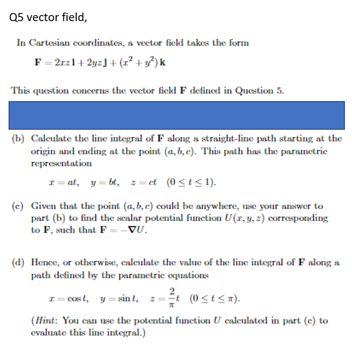 Q5 vector field,
In Cartesian coordinates, a vector field takes the form
F = 2rzi+ 2yzj+ (r² +y*) k
This question concerns the vector field F defined in Question 5.
(b) Calculate the line integral of F along a straight-line path starting at the
origin and ending at the point (a, b, c). This path has the parametric
representation
I = at, y = bt, z= et (0 <t < 1).
(c) Given that the point (a, b, c) could be anywhere, use your answer to
part (b) to find the scalar potential function U(1,y, 2) corresponding
to F, such that F = -VU.
(d) Hence, or otherwise, calculate the value of the line integral of F along a
path defined by the parametric equations
I= Cos t, y = sin t, z
2
z=t (0 <t<n).
(Hint: You can use the potential function U calculated in part (c) to
evaluate this line integral.)
