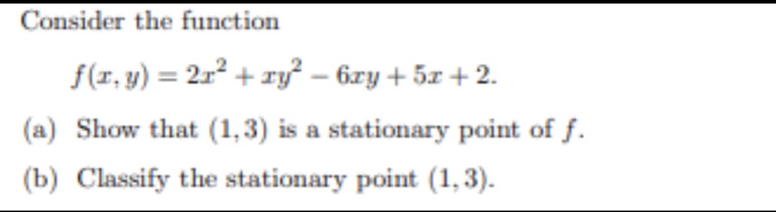Consider the function
f(r, y) = 2r² + xy² – 6xy + 5x +2.
(a) Show that (1,3) is a stationary point of f.
(b) Classify the stationary point (1,3).
