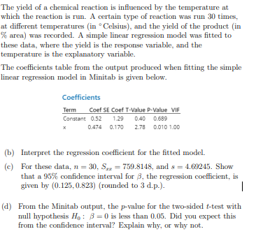 The yield of a chemical reaction is influenced by the temperature at
which the reaction is run. A certain type of reaction was run 30 times,
at different temperatures (in Celsius), and the yield of the product (in
% area) was recorded. A simple linear regression model was fitted to
these data, where the yield is the response variable, and the
temperature is the explanatory variable.
The coefficients table from the output produced when fitting the simple
linear regression model in Minitab is given below.
Coefficients
Term Coef SE Coef T-Value P-Value VIF
Constant 0.52 1.29 0.40 0.689
x
0.474 0.170 2.78 0.010 1.00
(b) Interpret the regression coefficient for the fitted model.
(c)
For these data, n = 30, S₂ = 759.8148, and s=4.69245. Show
that a 95% confidence interval for 3, the regression coefficient, is
given by (0.125, 0.823) (rounded to 3 d.p.).
|
(d) From the Minitab output, the p-value for the two-sided t-test with
null hypothesis Ho: 3=0 is less than 0.05. Did you expect this
from the confidence interval? Explain why, or why not.