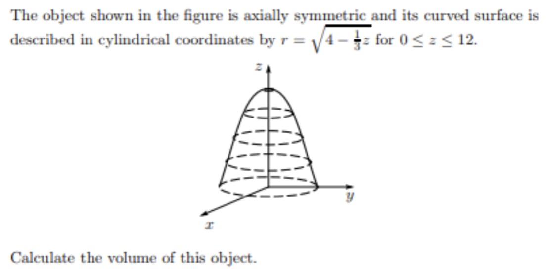 The object shown in the figure is axially symmetric and its curved surface is
described in cylindrical coordinates by r = V4 - for 0<=< 12.
Calculate the volume of this object.
