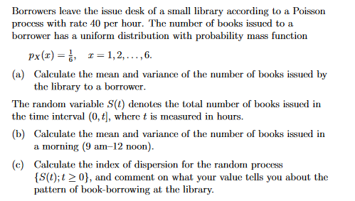 Borrowers leave the issue desk of a small library according to a Poisson
process with rate 40 per hour. The number of books issued to a
borrower has a uniform distribution with probability mass function
x=1,2,..., 6.
px(x)=
(a) Calculate the mean and variance of the number of books issued by
the library to a borrower.
The random variable S(t) denotes the total number of books issued in
the time interval (0, t], where t is measured in hours.
(b) Calculate the mean and variance of the number of books issued in
a morning (9 am-12 noon).
(c) Calculate the index of dispersion for the random process
{S(t); t >0}, and comment on what your value tells you about the
pattern of book-borrowing at the library.