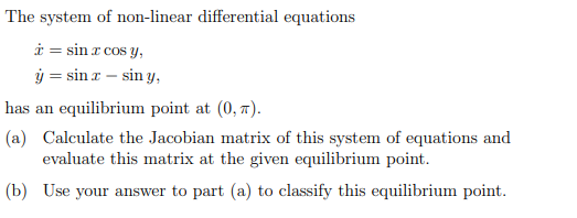 The system of non-linear differential equations
* = sin x cos y,
ý = sinz - siny,
has an equilibrium point at (0,7).
(a) Calculate the Jacobian matrix of this system of equations and
evaluate this matrix at the given equilibrium point.
(b) Use your answer to part (a) to classify this equilibrium point.