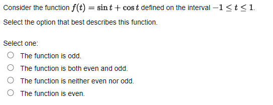 Consider the function f(t) = sint + cost defined on the interval –1 <t< 1.
Select the option that best describes this function.
Select one:
O The function is odd.
O The function is both even and odd.
O The function is neither even nor odd.
The function is even.
