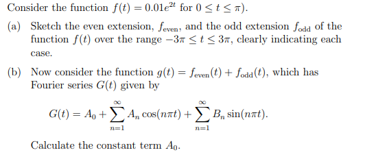 Consider the function f(t) = 0.01e²t for 0 ≤ t ≤ π).
(a) Sketch the even extension, feven, and the odd extension fodd of the
function f(t) over the range -3 ≤ t ≤ 3, clearly indicating each
case.
(b) Now consider the function g(t) = feven (t) + fodd (t), which has
Fourier series G(t) given by
G(t) = A + An cos(nët) + B₁ sin(not).
n=1
n=1
Calculate the constant term Ao.