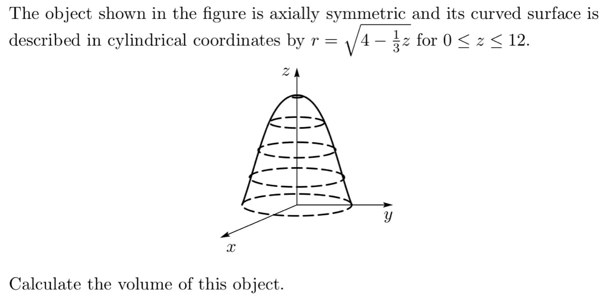 The object shown in the figure is axially symmetric and its curved surface is
described in cylindrical coordinates by r =
V4 -z for 0 < z< 12.
ZA
Y
Calculate the volume of this object.
