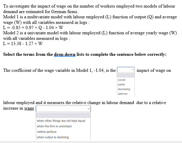 To investigate the impact of wage on the number of workers employed two models of labour
demand are estimated for German firms.
Model 1 is a multivariate model with labour employed (L) function of output (Q) and average
wage (W) with all variables measured in logs :
L = -0.85 +0.97 x Q - 1.04 × W
Model 2 is a univariate model with labour employed (L) function of average yearly wage (W)
with all variables measured in logs :
L = 13.38-1.27 x W
Select the terms from the drop down lists to complete the sentence below correctly:
The coefficient of the wage variable in Model 1, -1.04, is the
when other things are not kept equal
when the firm is unionised
overall
partial
ceteris paribus
when output is declining
decreasing
optimum
labour employed and it measures the relative change in labour demand due to a relative
increase in wage
impact of wage on