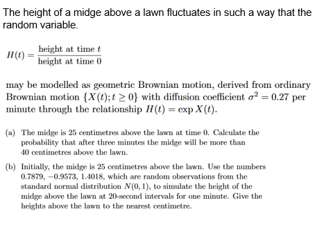 The height of a midge above a lawn fluctuates in such a way that the
random variable.
H(t)
height at time t
height at time 0
may be modelled as geometric Brownian motion, derived from ordinary
Brownian motion {X(t); t≥ 0} with diffusion coefficient o² = 0.27 per
minute through the relationship H(t) = exp X(t).
(a) The midge is 25 centimetres above the lawn at time 0. Calculate the
probability that after three minutes the midge will be more than
40 centimetres above the lawn.
(b) Initially, the midge is 25 centimetres above the lawn. Use the numbers
0.7879, -0.9573, 1.4018, which are random observations from the
standard normal distribution N(0, 1), to simulate the height of the
midge above the lawn at 20-second intervals for one minute. Give the
heights above the lawn to the nearest centimetre.