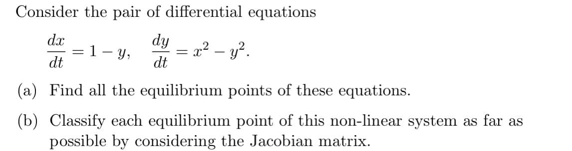Consider the pair of differential equations
dx
dy
Y,
= x² – y?.
dt
dt
(a) Find all the equilibrium points of these equations.
(b) Classify each equilibrium point of this non-linear system as far as
possible by considering the Jacobian matrix.
