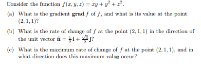 Consider the function f(r, y, z) = ry +y? + 22.
(a) What is the gradient grad f of f, and what is its value at the point
(2, 1, 1)?
(b) What is the rate of change of f at the point (2, 1,1) in the direction of
the unit vector în =i+j?
(c) What is the maximum rate of change of f at the point (2,1,1), and in
what direction does this maximum value occur?
