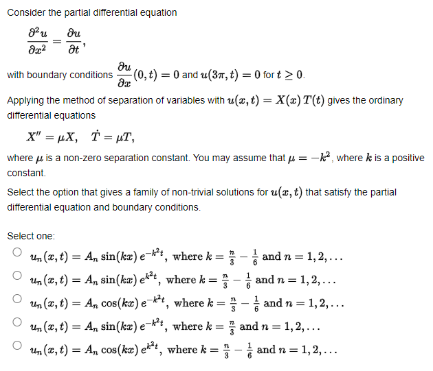 Consider the partial differential equation
du
with boundary conditions
(0, t) = 0 and u(37, t) = 0 for t > 0.
Applying the method of separation of variables with u(x, t) = X(x)T(t) gives the ordinary
differential equations
x" = µX, T = µT,
where u is a non-zero separation constant. You may assume that u = -k?, where k is a positive
constant.
Select the option that gives a family of non-trivial solutions for u(x, t) that satisfy the partial
differential equation and boundary conditions.
Select one:
Un (T, t) = An sin(ka) e¬k*, where k = :
and n = 1,2,...
Un (x, t) = An sin(kæ) ekt, where k = - and n = 1, 2,...
6.
Un (x, t) = An cos(kæ) e¬*t, where k = ?
and n = 1,2,...
3
Un (x, t) =
= An sin(ka) eki, where k = ? and n =
1, 2,...
Un (x, t) = An cos(ka) ekt, where k = - and n = 1, 2, ...
3
