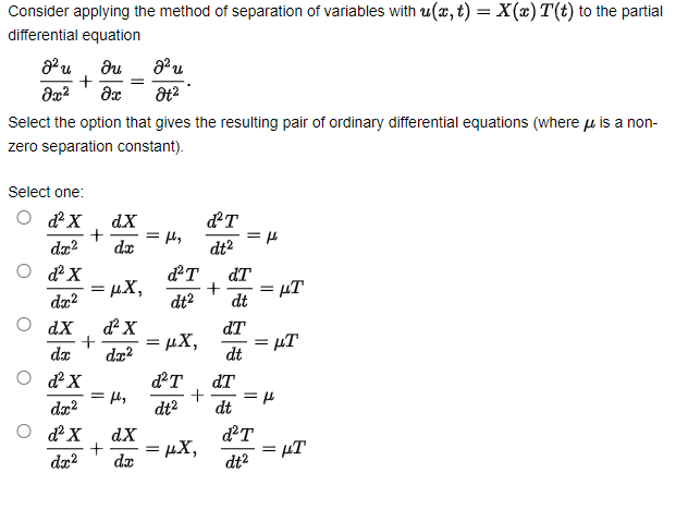 Consider applying the method of separation of variables with u(x, t) = X(x) T(t) to the partial
differential equation
%3D
Select the option that gives the resulting pair of ordinary differential equations (where u is a non-
zero separation constant).
Select one:
O dX
dX
dT
dz?
dx
dt2
O dX
= µX,
dæ?
dT
µT
dt
dt?
O dX
+
da
dT
= µT
dt
= µX,
%3D
O dX
dT
+
dt?
dT
= l,
da?
dt
O dX
dX
=µX,
da
= µT
dt2
dr?

