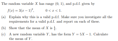 The random variable X has range (0, 1), and p.d.f. given by
f(x) = 3(x - 1)²,
0 < x < 1.
(a) Explain why this is a valid p.d.f. Make sure you investigate all the
requirements for a valid p.d.f. and report on each of these.
(b)
Show that the mean of X is 1.
(c)
A new random variable Y, has the form Y = 5X-1. Calculate
the mean of Y.