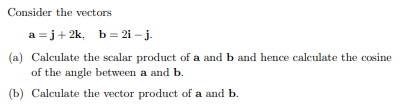 Consider the vectors
a =j+ 2k, b = 2i – j.
(a) Calculate the scalar product of a and b and hence calculate the cosine
of the angle between a and b.
(b) Calculate the vector product of a and b.

