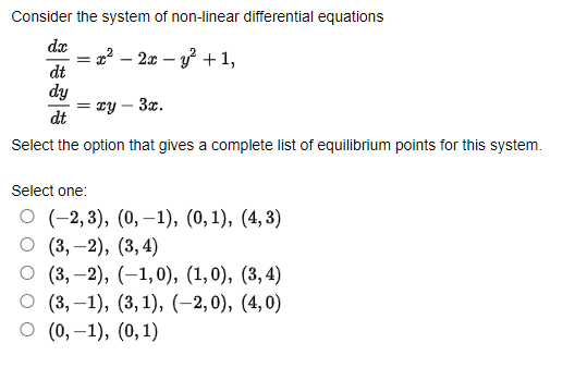 Consider the system of non-linear differential equations
dx
2² – 2x – y? + 1,
dt
dy
= zy – 3x.
dt
Select the option that gives a complete list of equilibrium points for this system.
Select one:
О (-2,3), (0, —1), (0, 1), (4, 3)
О (3, -2), (3,4)
О (3, —2), (-1,0), (1,0), (3,4)
(3, –1), (3, 1), (–2, 0), (4,0)
о (), -1), (0, 1)
