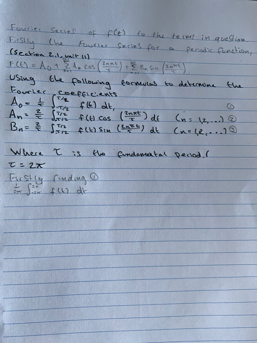 Fourier
of f(E)
Fourler
Series
EicSlly (he
(seetion
to the terms. in quescion.
Secies foc
periodic function
2.1.ymit
1)
F(E) = Aot Z An cos
USing
Fourier,coefficients
+E Bn Sin (2nt)
का
nat
Ehe following formulas to determine
the
てル
f6) dt,
-T/2
て2
2nat
f(6) Cos (a ) de
(n= 12,.) @
Bn= S peo Sin (aEE) dt
Where ł
fundamer tal Deciod. I
the
てこ2て
Ficstig finding
