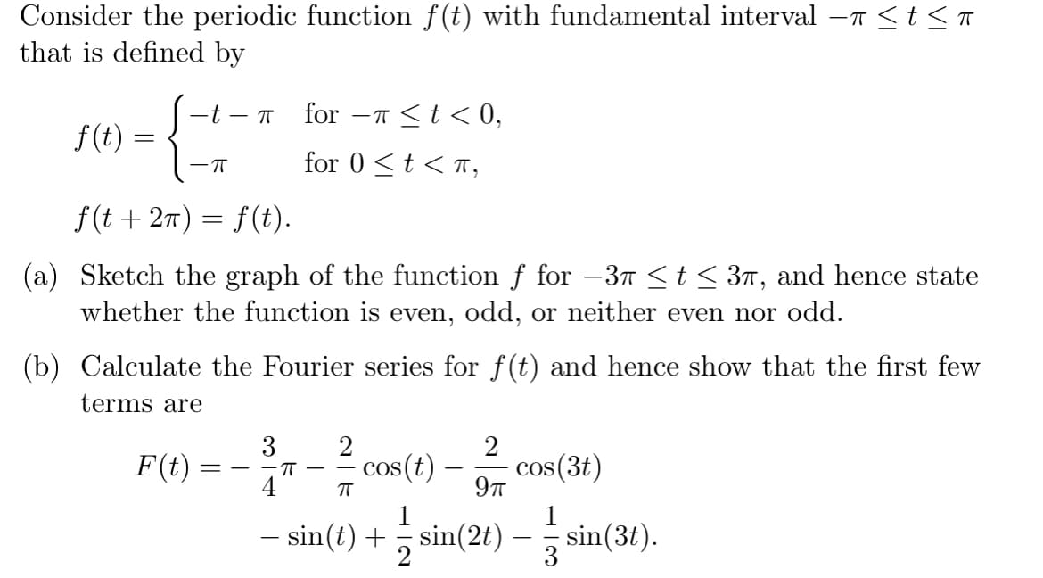 Consider the periodic function f(t) with fundamental interval –7 <t <
that is defined by
-t - T
for
-T <t< 0,
f(t) :
for 0 <t < T,
f(t+ 2π) = f(t).
(a) Sketch the graph of the function f for -3T <t< 3n, and hence state
whether the function is even, odd, or neither even nor odd.
(b) Calculate the Fourier series for f(t) and hence show that the first few
terms are
3
2
F(t)
- cos(t) –
cos(3t)
9T
-IT
4
1
1
- sin(t) + sin(2t) - sin(3t).
2
3
