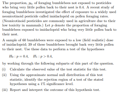 The proportion, po, of foraging bumblebees not exposed to pesticides
who bring very little pollen back to their nest is 0.4. A recent study of
foraging bumblebees investigated the effect of exposure to a widely used
neonicotinoid pesticide called imidacloprid on pollen foraging rates.
(Neonicotinoid pesticides are commonly used in agriculture due to their
low toxicity in mammals.) Let p denote the proportion of foraging
bumblebees exposed to imidacloprid who bring very little pollen back to
their nest.
A sample of 60 bumblebees were exposed to a low (field realistic) dose
of imidacloprid; 39 of these bumblebees brought back very little pollen
to their nest. Use these data to perform a test of the hypotheses
Họ : p = 0.4, Hị : p > 0.4,
by working through the following subparts of this part of the question.
(i) Calculate the observed value of the test statistic for this test.
(ii) Using the approximate normal null distribution of this test
statistic, identify the rejection region of a test of the stated
hypotheses using a 1% significance level.
(iii) Report and interpret the outcome of this hypothesis test.
