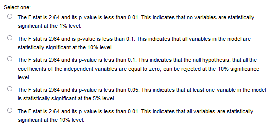 Select one:
O The F stat is 2.64 and its p-value is less than 0.01. This indicates that no variables are statistically
significant at the 1% level.
The F stat is 2.64 and is p-value is less than 0.1. This indicates that all variables in the model are
statistically significant at the 10% level.
The F stat is 2.64 and its p-value is less than 0.1. This indicates that the null hypothesis, that all the
coefficients of the independent variables are equal to zero, can be rejected at the 10% significance
level.
The F stat is 2.64 and its p-value is less than 0.05. This indicates that at least one variable in the model
is statistically significant at the 5% level.
The F stat is 2.64 and its p-value is less than 0.01. This indicates that all variables are statistically
significant at the 10% level.