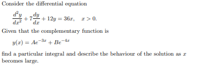 Consider the differential equation
+7-
rp
dr
+ 12y = 36r,
r> 0.
Given that the complementary function is
y(x) = Ae 3 + Be d
find a particular integral and describe the behaviour of the solution as r
becomes large.
