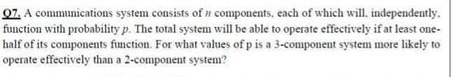 07. A communications system consists of n components, each of which will, independently.
function with probability p. The total system will be able to operate effectively if at least one-
half of its components function. For what values of p is a 3-component system more likely to
operate effectively than a 2-component system?
