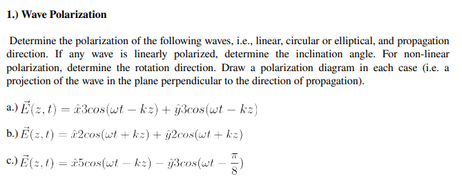 1.) Wave Polarization
Determine the polarization of the following waves, i.e., linear, circular or elliptical, and propagation
direction. If any wave is linearly polarized, determine the inclination angle. For non-linear
polarization, determine the rotation direction. Draw a polarization diagram in each case (i.e. a
projection of the wave in the plane perpendicular to the direction of propagation).
a.) E(2, t) = â 3cos(wt – kz) + ý3cos(wt – kz)
b.) E ( 2, t) = &2cos(wt + kz) + ŷ2cos(wt + kz)
c.) E (2, t) = r5cos(wt – kz) – ĝ3cos(wt – 2)
