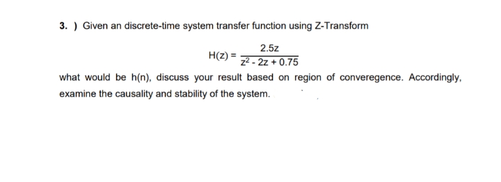 3. ) Given an discrete-time system transfer function using Z-Transform
2.5z
H(z) =
z² - 2z + 0.75
what would be h(n), discuss your result based on region of converegence. Accordingly,
examine the causality and stability of the system.
