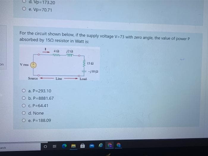 d. Vp=173.20
O e. Vp=70.71
For the circuit shown below, if the supply voltage V=73 with zero angle, the value of power P
absorbed by 150 resistor in Watt is:
20
wwww
152
on
V ms
-j102
Source
Line
Load
O a. P=293.10
O b. P=8881.67
O C. P=64,41
O d. None
O e. P=188.09
arch
