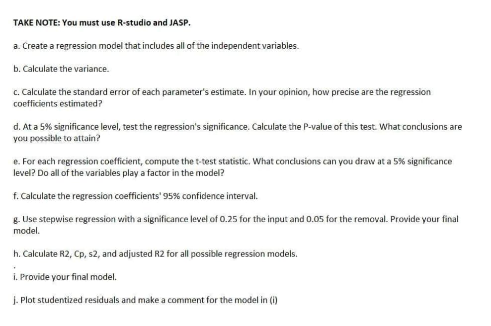 TAKE NOTE: You must use R-studio and JASP.
a. Create a regression model that includes all of the independent variables.
b. Calculate the variance.
c. Calculate the standard error of each parameter's estimate. In your opinion, how precise are the regression
coefficients estimated?
d. At a 5% significance level, test the regression's significance. Calculate the P-value of this test. What conclusions are
you possible to attain?
e. For each regression coefficient, compute the t-test statistic. What conclusions can you draw at a 5% significance
level? Do all of the variables play a factor in the model?
f. Calculate the regression coefficients' 95% confidence interval.
g. Use stepwise regression with a significance level of 0.25 for the input and 0.05 for the removal. Provide your final
model.
h. Calculate R2, Cp, s2, and adjusted R2 for all possible regression models.
i. Provide your final model.
j. Plot studentized residuals and make a comment for the model in (i)
