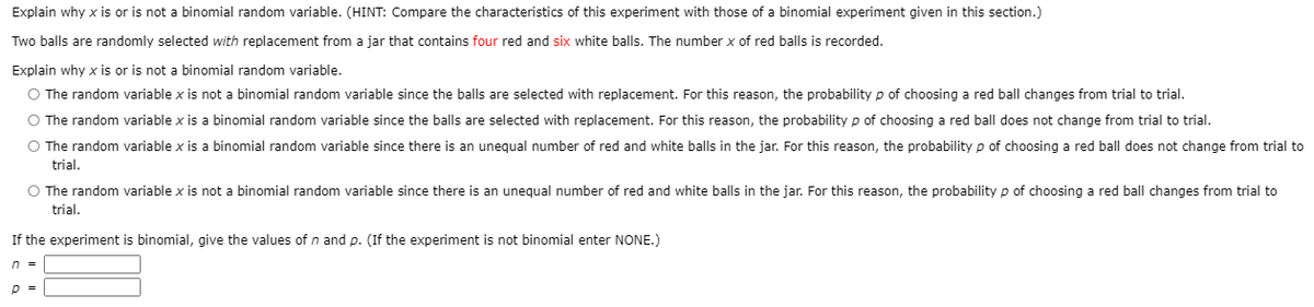 Explain why x is or is not a binomial random variable. (HINT: Compare the characteristics of this experiment with those of a binomial experiment given in this section.)
Two balls are randomly selected with replacement from a jar that contains four red and six white balls. The number x of red balls is recorded.
Explain why x is or is not a binomial random variable.
O The random variable x is not a binomial random variable since the balls are selected with replacement. For this reason, the probability p of choosing a red ball changes from trial to trial.
O The random variable x is a binomial random variable since the balls are selected with replacement. For this reason, the probability p of choosing a red ball does not change from trial to trial.
O The random variable x is a binomial random variable since there is an unequal number of red and white balls in the jar. For this reason, the probability p of choosing a red ball does not change from trial to
trial.
O The random variable x is not a binomial random variable since there is an unequal number of red and white balls in the jar. For this reason, the probability p of choosing a red ball changes from trial to
trial.
If the experiment is binomial, give the values of n and p. (If the experiment is not binomial enter NONE.)
n =
p =
