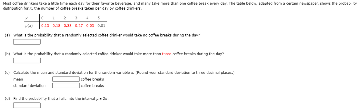 Most coffee drinkers take a little time each day for their favorite beverage, and many take more than one coffee break every day. The table below, adapted from a certain newspaper, shows the probability
distribution for x, the number of coffee breaks taken per day by coffee drinkers.
1
2
3
4
p(x)
0.13 0.18 0.38 0.27 0.03 0.01
(a) What is the probability that a randomly selected coffee drinker would take no coffee breaks during the day?
(b) What is the probability that a randomly selected coffee drinker would take more than three coffee breaks during the day?
(c) Calculate the mean and standard deviation for the random variable x. (Round your standard deviation to three decimal places.)
mean
coffee breaks
standard deviation
coffee breaks
(d) Find the probability that x falls into the interval u + 20.
