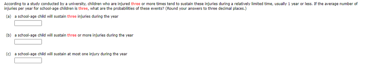 According to a study conducted by a university, children who are injured three or more times tend to sustain these injuries during a relatively limited time, usually 1 year or less. If the average number of
injuries per year for school-age children is three, what are the probabilities of these events? (Round your answers to three decimal places.)
(a) a school-age child will sustain three injuries during the year
(b) a school-age child will sustain three or more injuries during the year
(c) a school-age child will sustain at most one injury during the year
