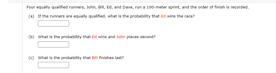 Four equally qualified runners, John, Bill, Ed, and Dave, run a 100-meter sprint, and the order of finish is recorded.
(a) If the runners are equally qualified, what is the probability that Ed wins the race?
(b) What is the probability that Ed wins and John places second?
(c) What is the probability that Bill finishes last?
