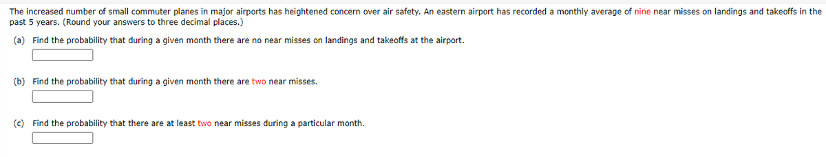 The increased number of small commuter planes in major airports has heightened concern over air safety. An eastern airport has recorded a monthly average of nine near misses on landings and takeoffs in the
past 5 years. (Round your answers to three decimal places.)
(a) Find the probability that during a given month there are no near misses on landings and takeoffs at the airport.
(b) Find the probability that during a given month there are two near misses.
(c) Find the probability that there are at least two near misses during a particular month.
