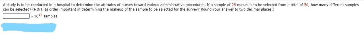 A study is to be conducted in a hospital to determine the attitudes of nurses toward various administrative procedures. If a sample of 25 nurses is to be selected from a total of 50, how many different samples
can be selected? (HINT: Is order important in determining the makeup of the sample to be selected for the survey? Round your answer to two decimal places.)
|x 1014 samples
