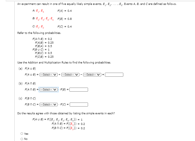 An experiment can result in one of five equally likely simple events, E,, E,
E. Events A, B, and C are defined as follows.
A: E,, E,
P(A) = 0.4
B: E,, E E E, P(B) = 0.8
C: E,. E,
P(C) = 0.4
Refer to the following probabilities.
P(AN B) = 0.2
P(A|B) = 0.25
P(B|A) = 0.5
P(B U C) = 1
P(B|C) = 0.5
P(C|B) = 0.25
Use the Addition and Multiplication Rules to find the following probabilities.
(a) P(A U B)
P(A U B) = --Select-- v+ --Select--
---Select-- v
%3D
(b) P(ANB)
P(ANB) =-Select-- v
P(B) =
(c) P(B nC)
P(BnC) = -Select-- V- P(C) =
Do the results agree with those obtained by listing the simple events in each?
P(A U B) = P({E, E, E,, E, E;}) = 1
P(A N B) = P({E,}) = 0.2
P(Bn C) = P({E,}) = 0.2
O Yes
O No
