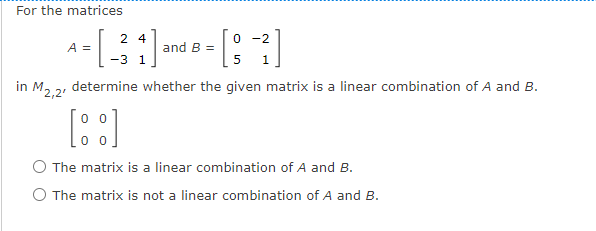 For the matrices
2 4
0 -2
and B =
1
A =
-3
1
in M, 2, determine whether the given matrix is a linear combination of A and B.
0 0
The matrix is a linear combination of A and B.
O The matrix is not a linear combination of A and B.
