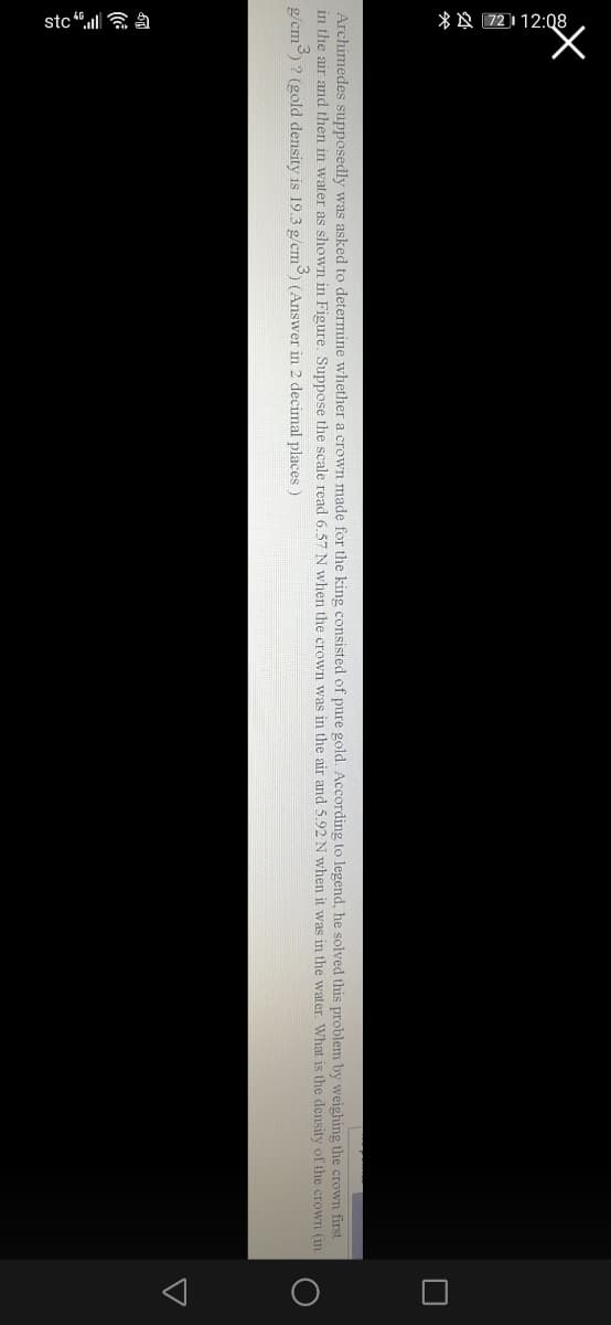 * A 72112:08
stc “.ull a a
Archimedes supposedly was asked to determine whether a crown made for the king consisted of pure gold. According to legend, he solved this problem by weighing the crown first
in the air and then in water as shown in Figure. Suppose the scale read 6.57 N when the crown was in the air and 5.92 N when it was in the water. What is the density of the crown (in
g/em) ? (gold density is 19.3 g/cm) (Answer in 2 decimal places)
