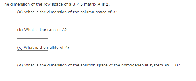 The dimension of the row space of a 3 x 5 matrix A is 2.
(a) What is the dimension of the column space of A?
(b) What is the rank of A?
(c) What is the nullity of A?
(d) What is the dimension of the solution space of the homogeneous system Ax = 0?

